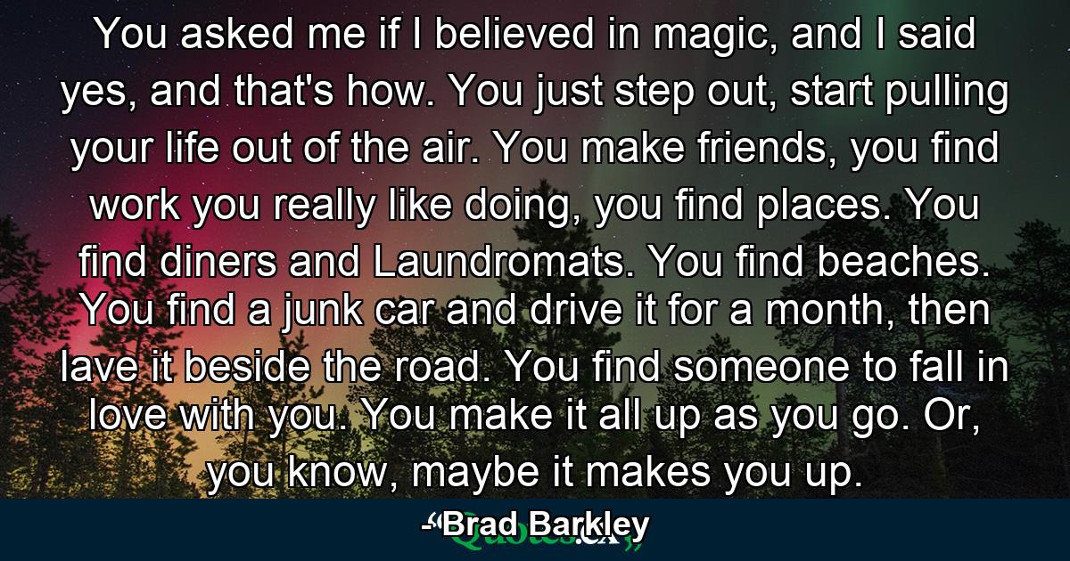 You asked me if I believed in magic, and I said yes, and that's how. You just step out, start pulling your life out of the air. You make friends, you find work you really like doing, you find places. You find diners and Laundromats. You find beaches. You find a junk car and drive it for a month, then lave it beside the road. You find someone to fall in love with you. You make it all up as you go. Or, you know, maybe it makes you up. - Quote by Brad Barkley