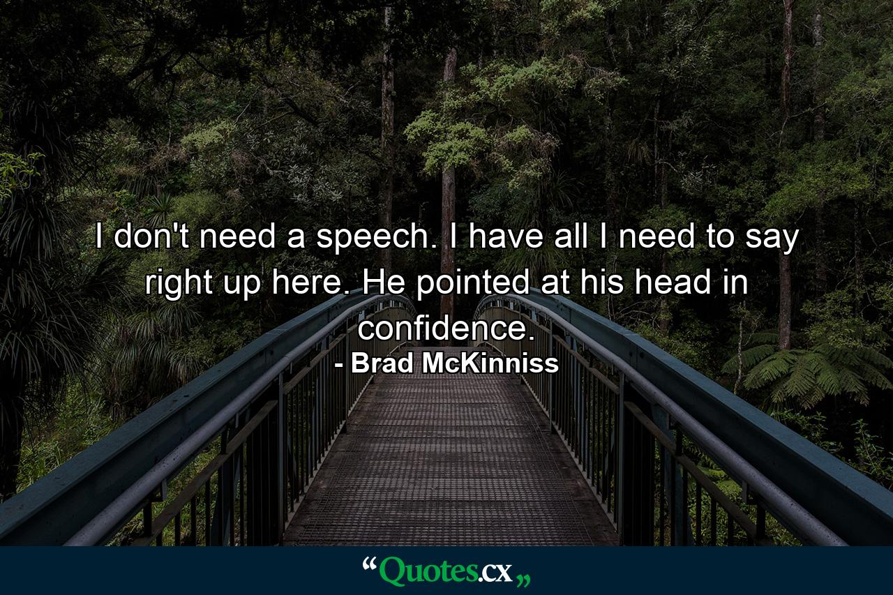 I don't need a speech. I have all I need to say right up here. He pointed at his head in confidence. - Quote by Brad McKinniss