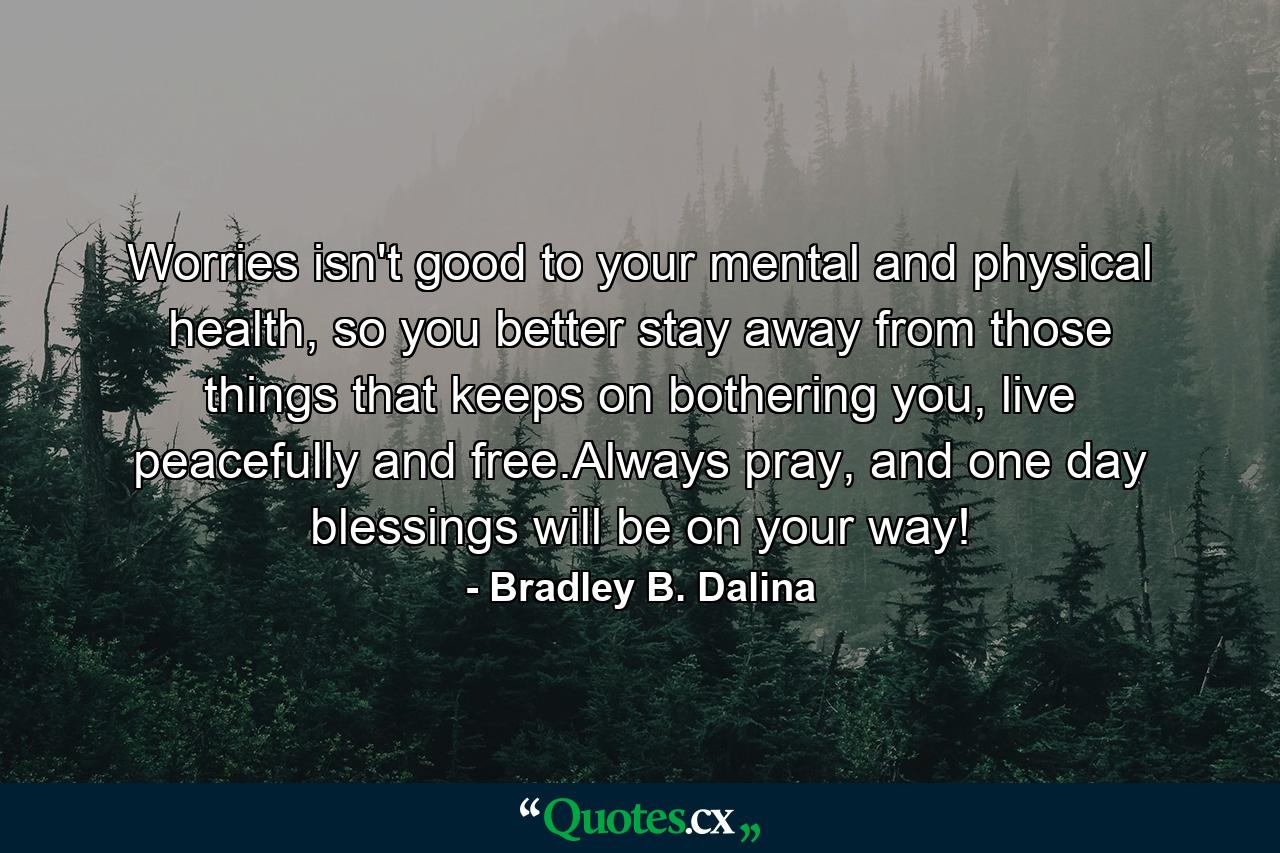 Worries isn't good to your mental and physical health, so you better stay away from those things that keeps on bothering you, live peacefully and free.Always pray, and one day blessings will be on your way! - Quote by Bradley B. Dalina