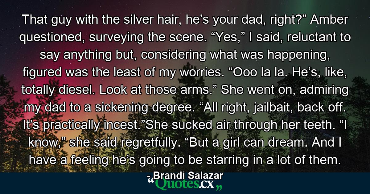 That guy with the silver hair, he’s your dad, right?” Amber questioned, surveying the scene. “Yes,” I said, reluctant to say anything but, considering what was happening, figured was the least of my worries. “Ooo la la. He’s, like, totally diesel. Look at those arms.” She went on, admiring my dad to a sickening degree. “All right, jailbait, back off. It’s practically incest.”She sucked air through her teeth. “I know,” she said regretfully. “But a girl can dream. And I have a feeling he’s going to be starring in a lot of them. - Quote by Brandi Salazar