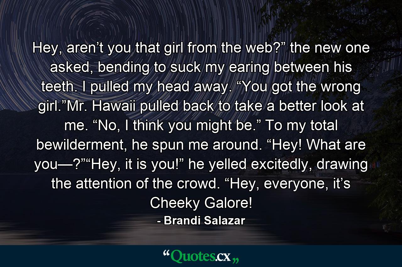 Hey, aren’t you that girl from the web?” the new one asked, bending to suck my earing between his teeth. I pulled my head away. “You got the wrong girl.”Mr. Hawaii pulled back to take a better look at me. “No, I think you might be.” To my total bewilderment, he spun me around. “Hey! What are you—?”“Hey, it is you!” he yelled excitedly, drawing the attention of the crowd. “Hey, everyone, it’s Cheeky Galore! - Quote by Brandi Salazar