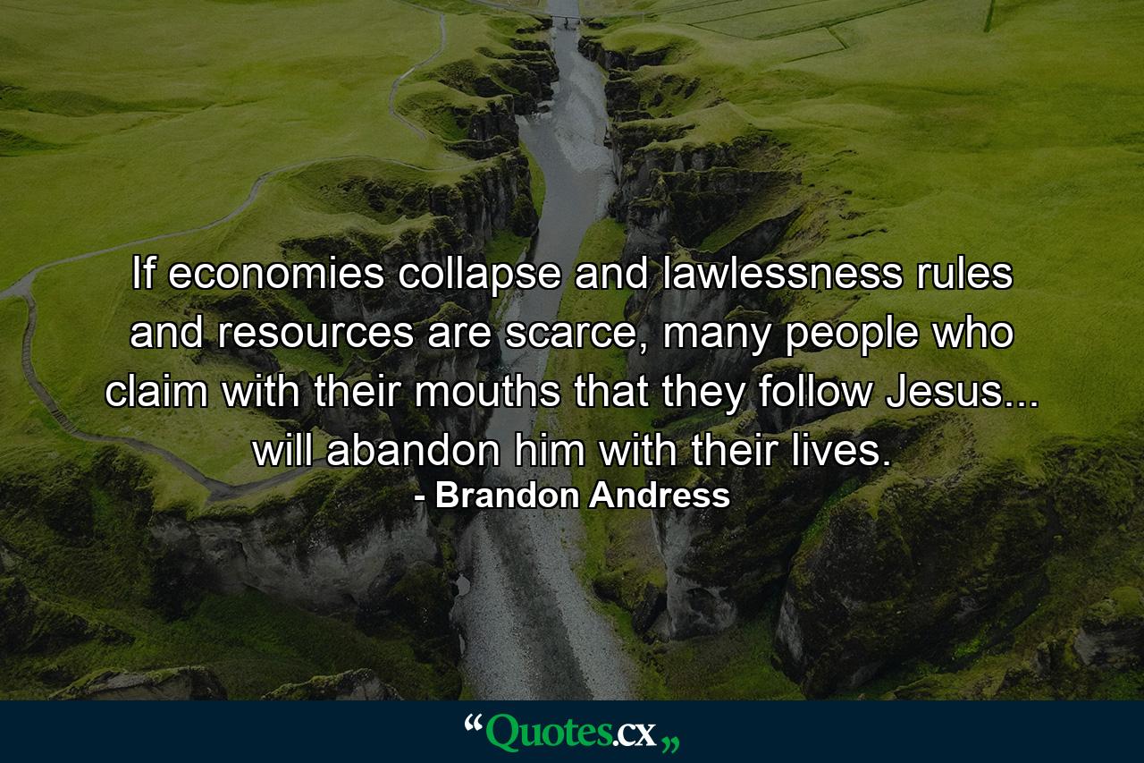 If economies collapse and lawlessness rules and resources are scarce, many people who claim with their mouths that they follow Jesus... will abandon him with their lives. - Quote by Brandon Andress