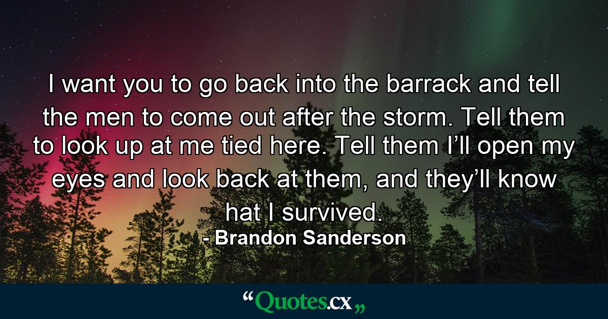 I want you to go back into the barrack and tell the men to come out after the storm. Tell them to look up at me tied here. Tell them I’ll open my eyes and look back at them, and they’ll know hat I survived. - Quote by Brandon Sanderson