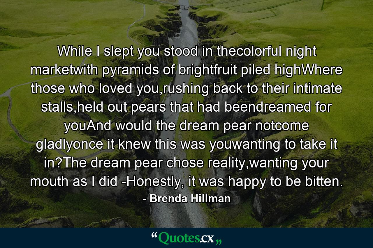 While I slept you stood in thecolorful night marketwith pyramids of brightfruit piled highWhere those who loved you,rushing back to their intimate stalls,held out pears that had beendreamed for youAnd would the dream pear notcome gladlyonce it knew this was youwanting to take it in?The dream pear chose reality,wanting your mouth as I did -Honestly, it was happy to be bitten. - Quote by Brenda Hillman