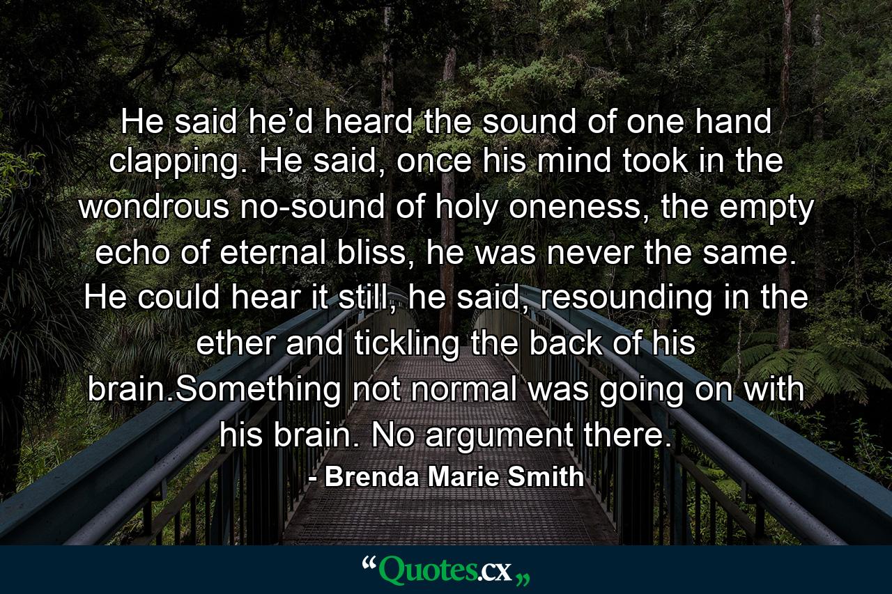 He said he’d heard the sound of one hand clapping. He said, once his mind took in the wondrous no-sound of holy oneness, the empty echo of eternal bliss, he was never the same. He could hear it still, he said, resounding in the ether and tickling the back of his brain.Something not normal was going on with his brain. No argument there. - Quote by Brenda Marie Smith