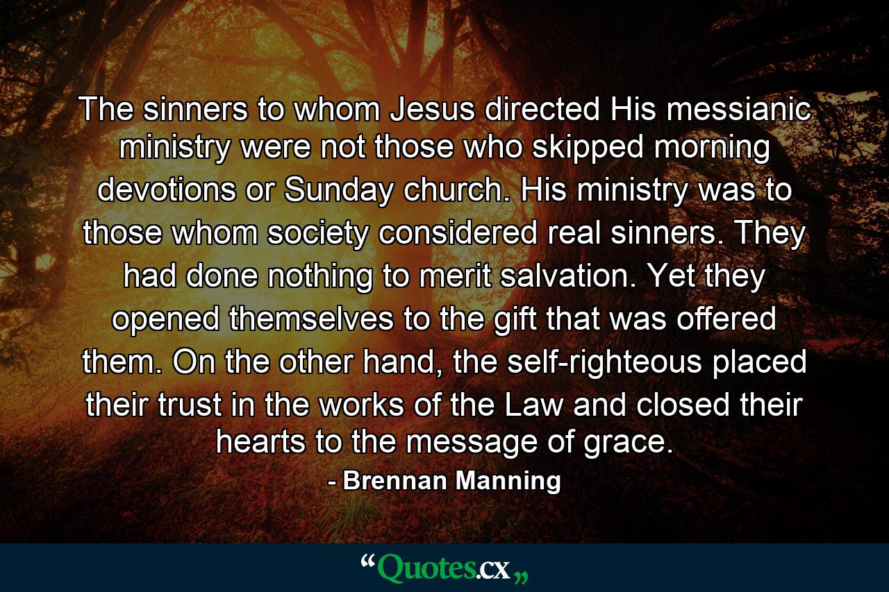 The sinners to whom Jesus directed His messianic ministry were not those who skipped morning devotions or Sunday church. His ministry was to those whom society considered real sinners. They had done nothing to merit salvation. Yet they opened themselves to the gift that was offered them. On the other hand, the self-righteous placed their trust in the works of the Law and closed their hearts to the message of grace. - Quote by Brennan Manning