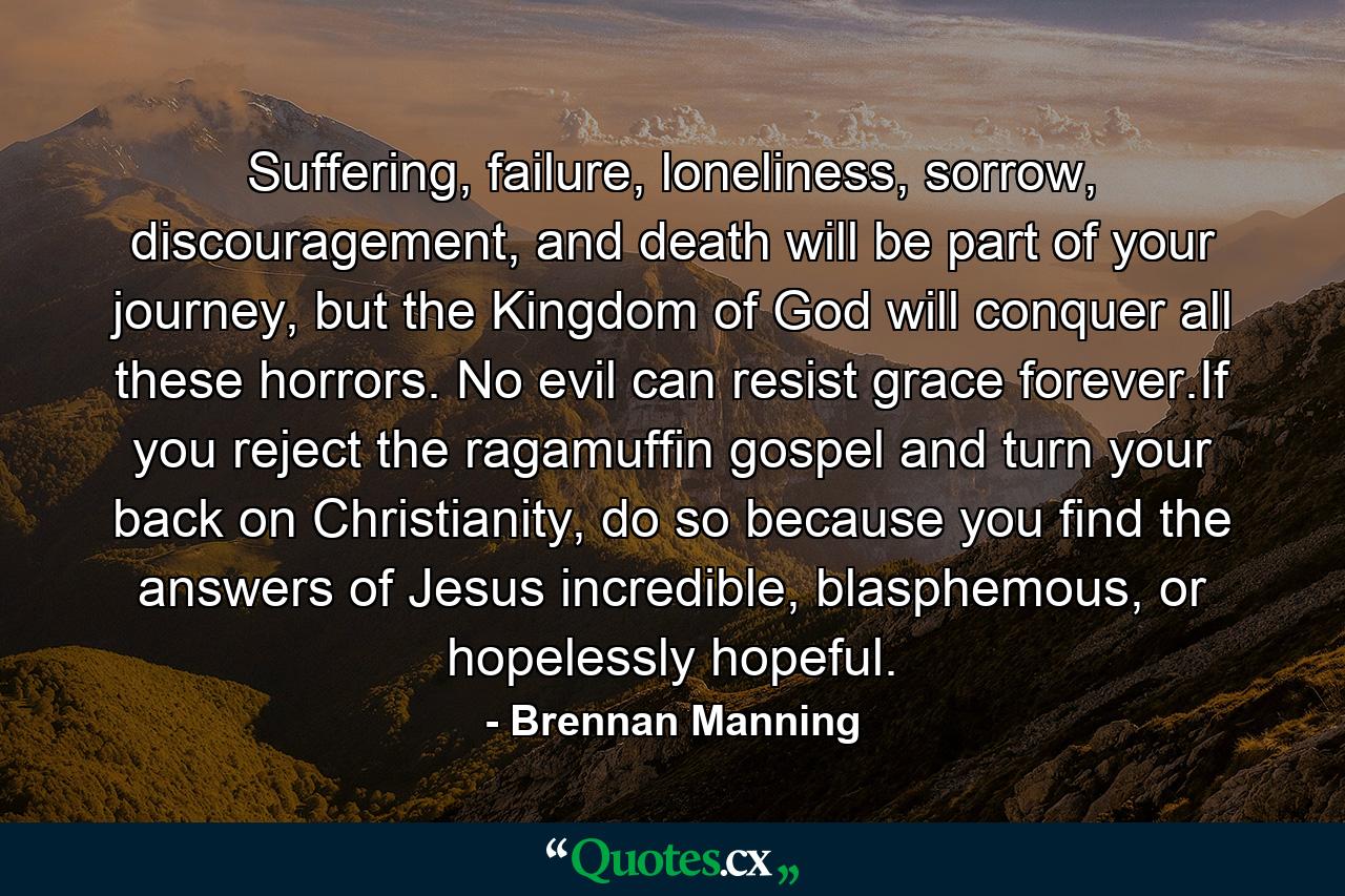 Suffering, failure, loneliness, sorrow, discouragement, and death will be part of your journey, but the Kingdom of God will conquer all these horrors. No evil can resist grace forever.If you reject the ragamuffin gospel and turn your back on Christianity, do so because you find the answers of Jesus incredible, blasphemous, or hopelessly hopeful. - Quote by Brennan Manning