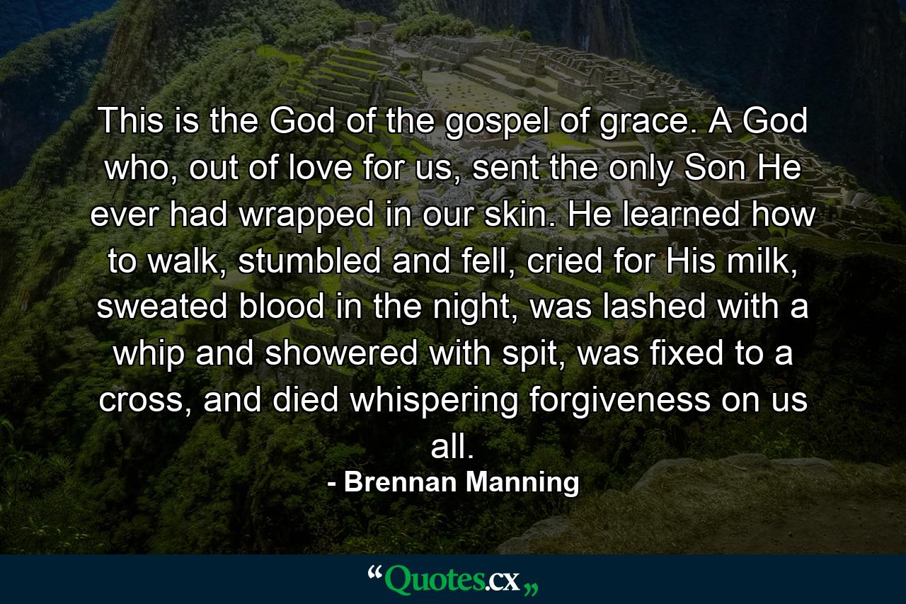 This is the God of the gospel of grace. A God who, out of love for us, sent the only Son He ever had wrapped in our skin. He learned how to walk, stumbled and fell, cried for His milk, sweated blood in the night, was lashed with a whip and showered with spit, was fixed to a cross, and died whispering forgiveness on us all. - Quote by Brennan Manning