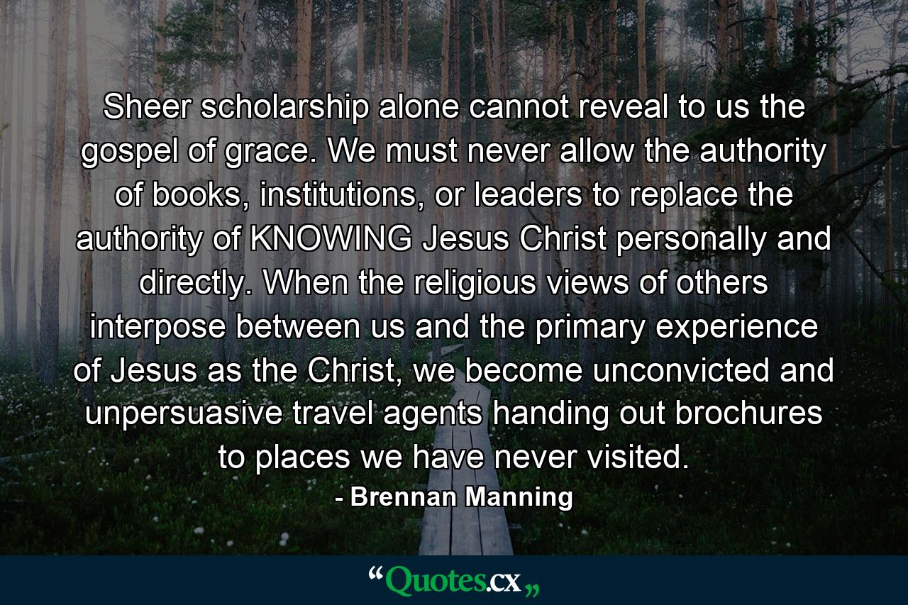 Sheer scholarship alone cannot reveal to us the gospel of grace. We must never allow the authority of books, institutions, or leaders to replace the authority of KNOWING Jesus Christ personally and directly. When the religious views of others interpose between us and the primary experience of Jesus as the Christ, we become unconvicted and unpersuasive travel agents handing out brochures to places we have never visited. - Quote by Brennan Manning