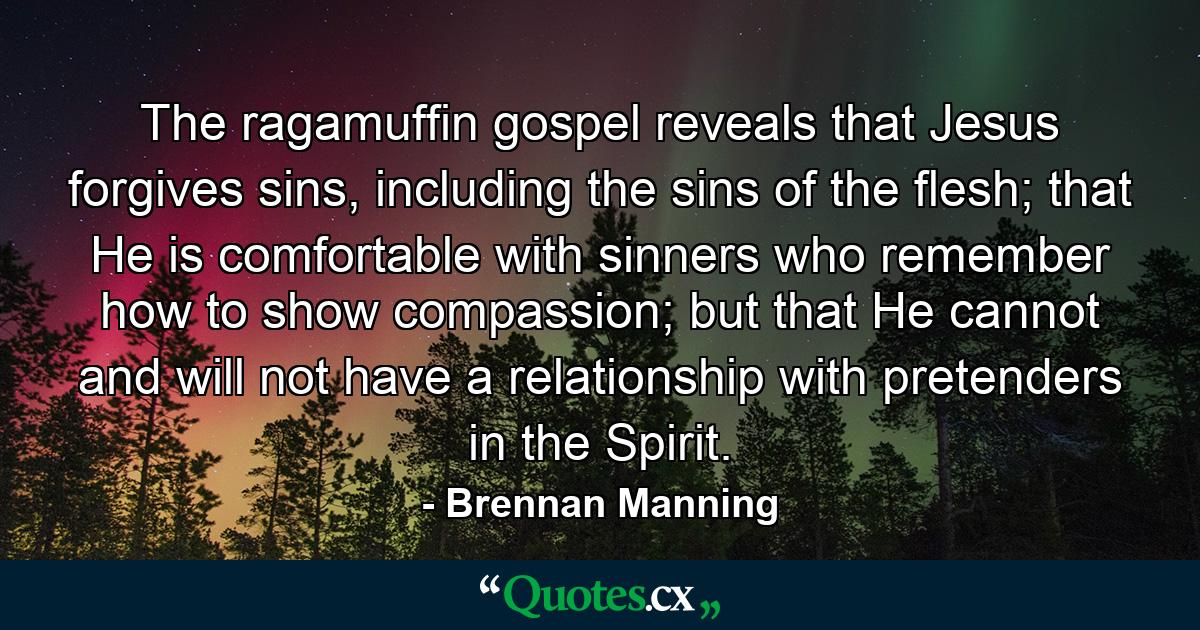 The ragamuffin gospel reveals that Jesus forgives sins, including the sins of the flesh; that He is comfortable with sinners who remember how to show compassion; but that He cannot and will not have a relationship with pretenders in the Spirit. - Quote by Brennan Manning