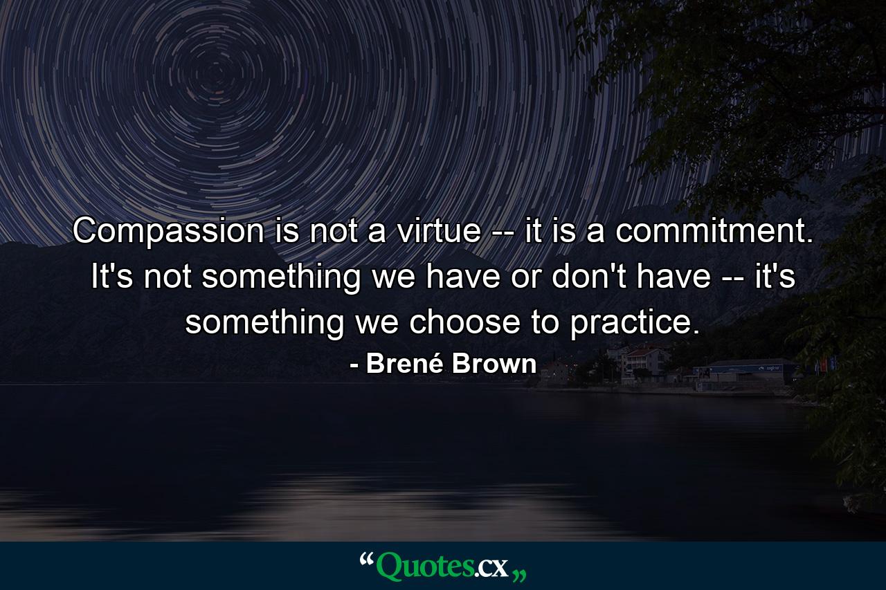 Compassion is not a virtue -- it is a commitment. It's not something we have or don't have -- it's something we choose to practice. - Quote by Brené Brown