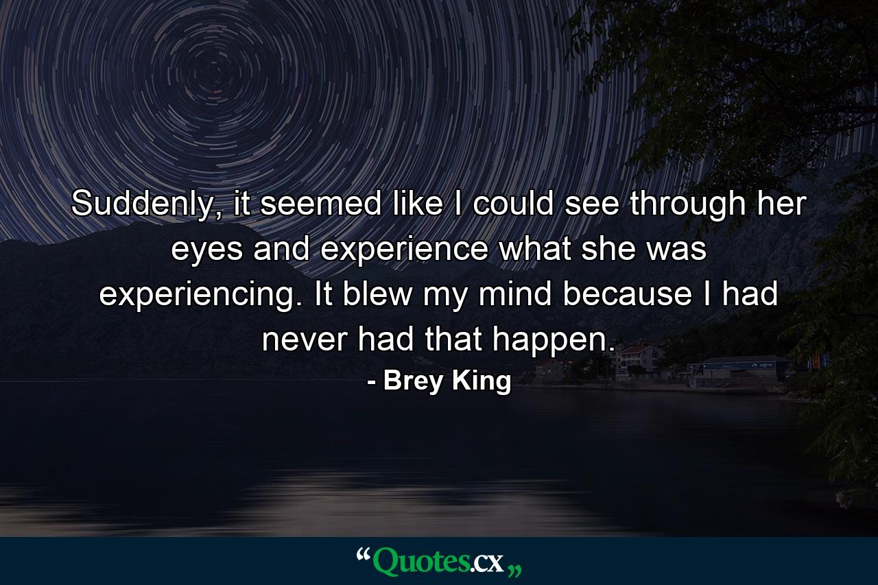 Suddenly, it seemed like I could see through her eyes and experience what she was experiencing. It blew my mind because I had never had that happen. - Quote by Brey King