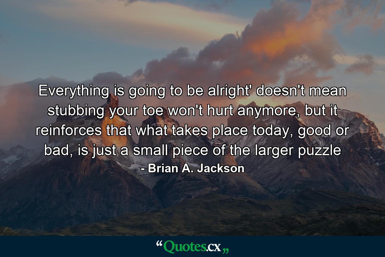 Everything is going to be alright' doesn't mean stubbing your toe won't hurt anymore, but it reinforces that what takes place today, good or bad, is just a small piece of the larger puzzle - Quote by Brian A. Jackson