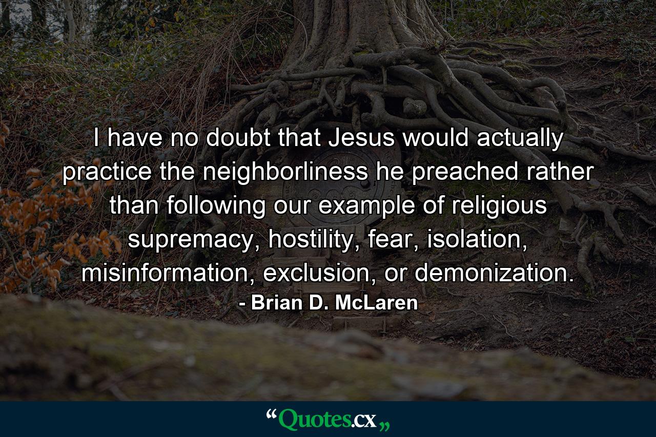 I have no doubt that Jesus would actually practice the neighborliness he preached rather than following our example of religious supremacy, hostility, fear, isolation, misinformation, exclusion, or demonization. - Quote by Brian D. McLaren