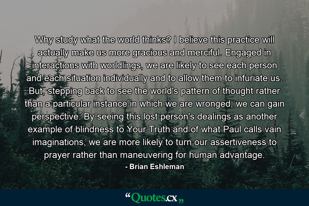 Why study what the world thinks? I believe this practice will actually make us more gracious and merciful. Engaged in interactions with worldlings, we are likely to see each person and each situation individually and to allow them to infuriate us. But, stepping back to see the world's pattern of thought rather than a particular instance in which we are wronged, we can gain perspective. By seeing this lost person's dealings as another example of blindness to Your Truth and of what Paul calls vain imaginations, we are more likely to turn our assertiveness to prayer rather than maneuvering for human advantage. - Quote by Brian Eshleman