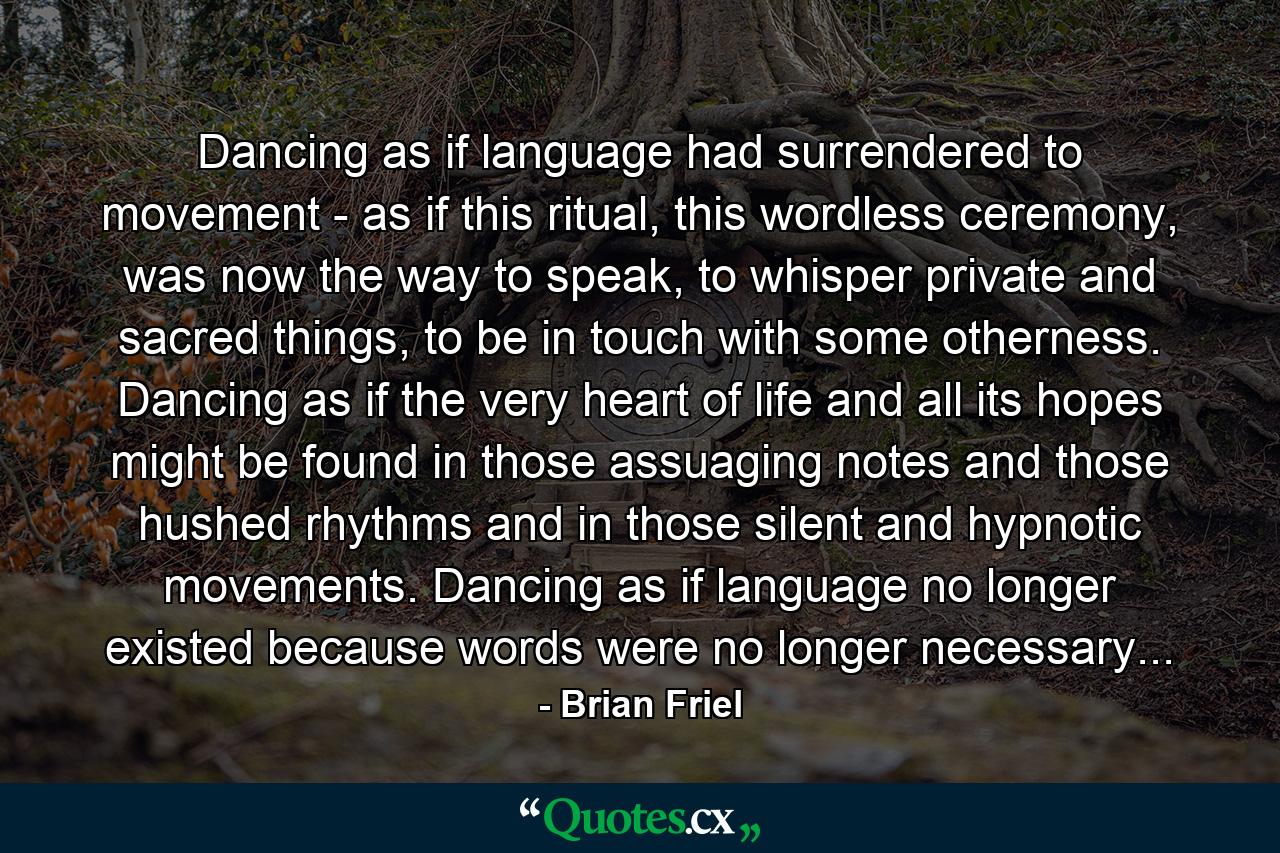 Dancing as if language had surrendered to movement - as if this ritual, this wordless ceremony, was now the way to speak, to whisper private and sacred things, to be in touch with some otherness. Dancing as if the very heart of life and all its hopes might be found in those assuaging notes and those hushed rhythms and in those silent and hypnotic movements. Dancing as if language no longer existed because words were no longer necessary... - Quote by Brian Friel