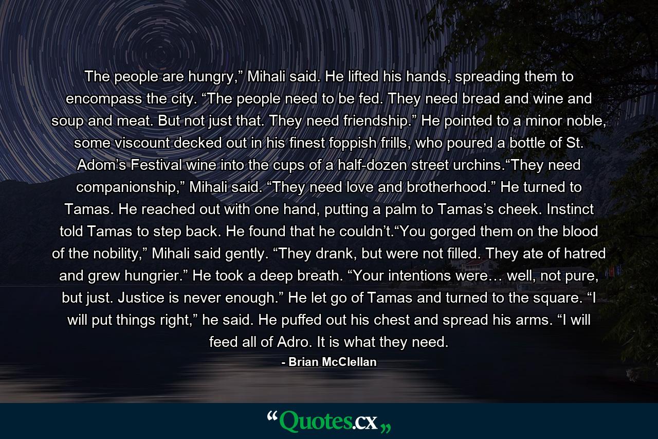 The people are hungry,” Mihali said. He lifted his hands, spreading them to encompass the city. “The people need to be fed. They need bread and wine and soup and meat. But not just that. They need friendship.” He pointed to a minor noble, some viscount decked out in his finest foppish frills, who poured a bottle of St. Adom’s Festival wine into the cups of a half-dozen street urchins.“They need companionship,” Mihali said. “They need love and brotherhood.” He turned to Tamas. He reached out with one hand, putting a palm to Tamas’s cheek. Instinct told Tamas to step back. He found that he couldn’t.“You gorged them on the blood of the nobility,” Mihali said gently. “They drank, but were not filled. They ate of hatred and grew hungrier.” He took a deep breath. “Your intentions were… well, not pure, but just. Justice is never enough.” He let go of Tamas and turned to the square. “I will put things right,” he said. He puffed out his chest and spread his arms. “I will feed all of Adro. It is what they need. - Quote by Brian McClellan