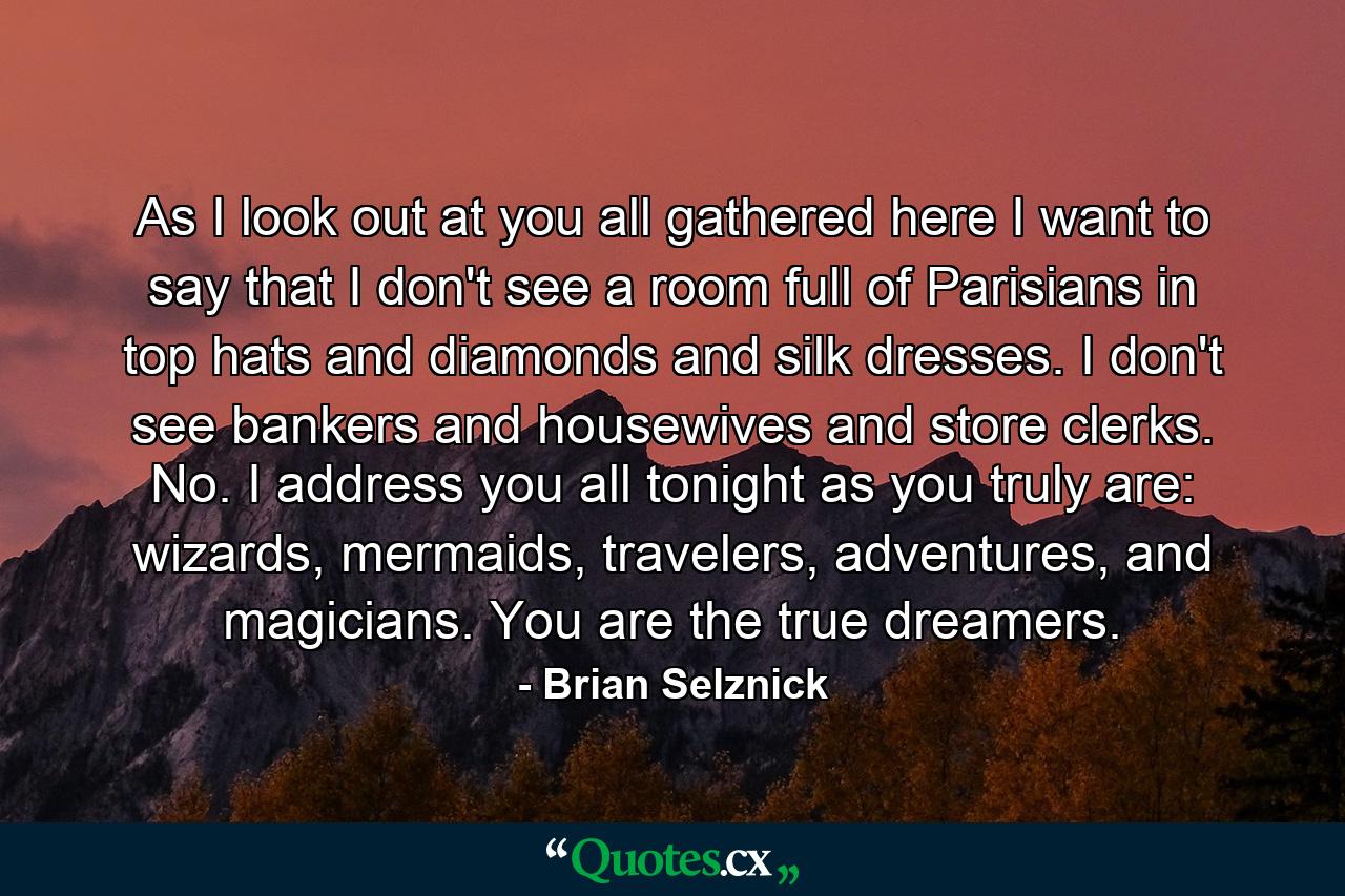 As I look out at you all gathered here I want to say that I don't see a room full of Parisians in top hats and diamonds and silk dresses. I don't see bankers and housewives and store clerks. No. I address you all tonight as you truly are: wizards, mermaids, travelers, adventures, and magicians. You are the true dreamers. - Quote by Brian Selznick