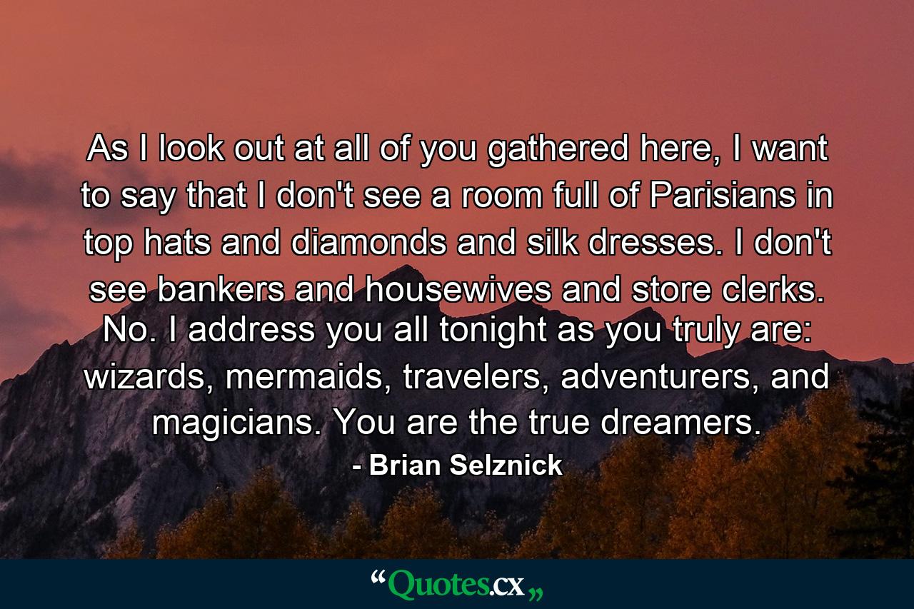 As I look out at all of you gathered here, I want to say that I don't see a room full of Parisians in top hats and diamonds and silk dresses. I don't see bankers and housewives and store clerks. No. I address you all tonight as you truly are: wizards, mermaids, travelers, adventurers, and magicians. You are the true dreamers. - Quote by Brian Selznick