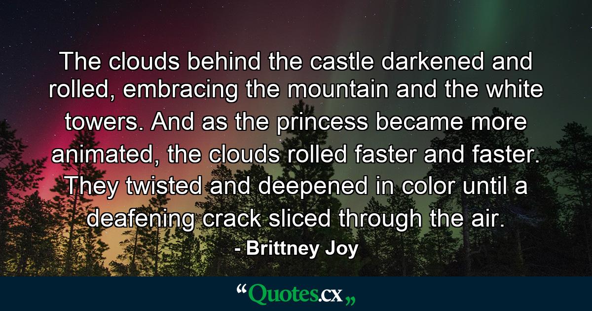 The clouds behind the castle darkened and rolled, embracing the mountain and the white towers. And as the princess became more animated, the clouds rolled faster and faster. They twisted and deepened in color until a deafening crack sliced through the air. - Quote by Brittney Joy