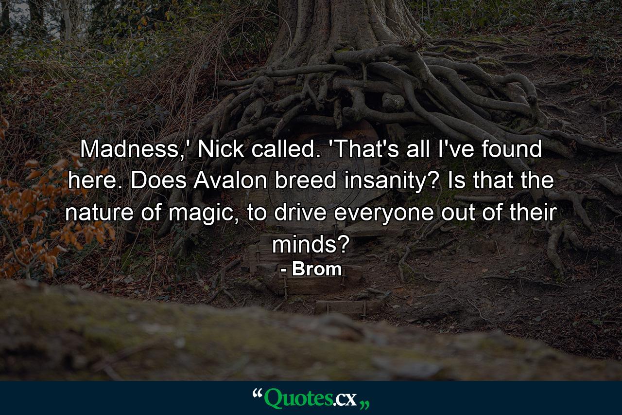 Madness,' Nick called. 'That's all I've found here. Does Avalon breed insanity? Is that the nature of magic, to drive everyone out of their minds? - Quote by Brom