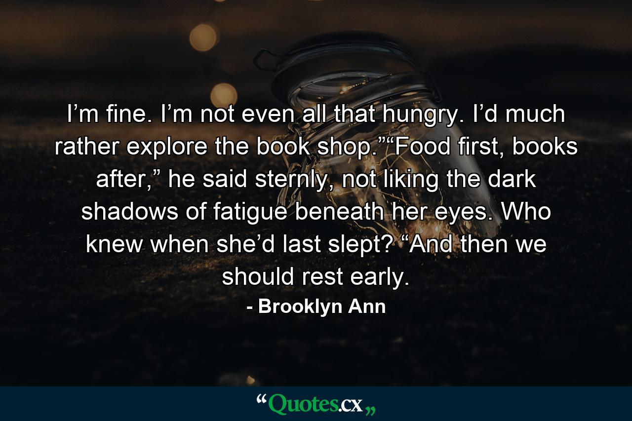 I’m fine. I’m not even all that hungry. I’d much rather explore the book shop.”“Food first, books after,” he said sternly, not liking the dark shadows of fatigue beneath her eyes. Who knew when she’d last slept? “And then we should rest early. - Quote by Brooklyn Ann