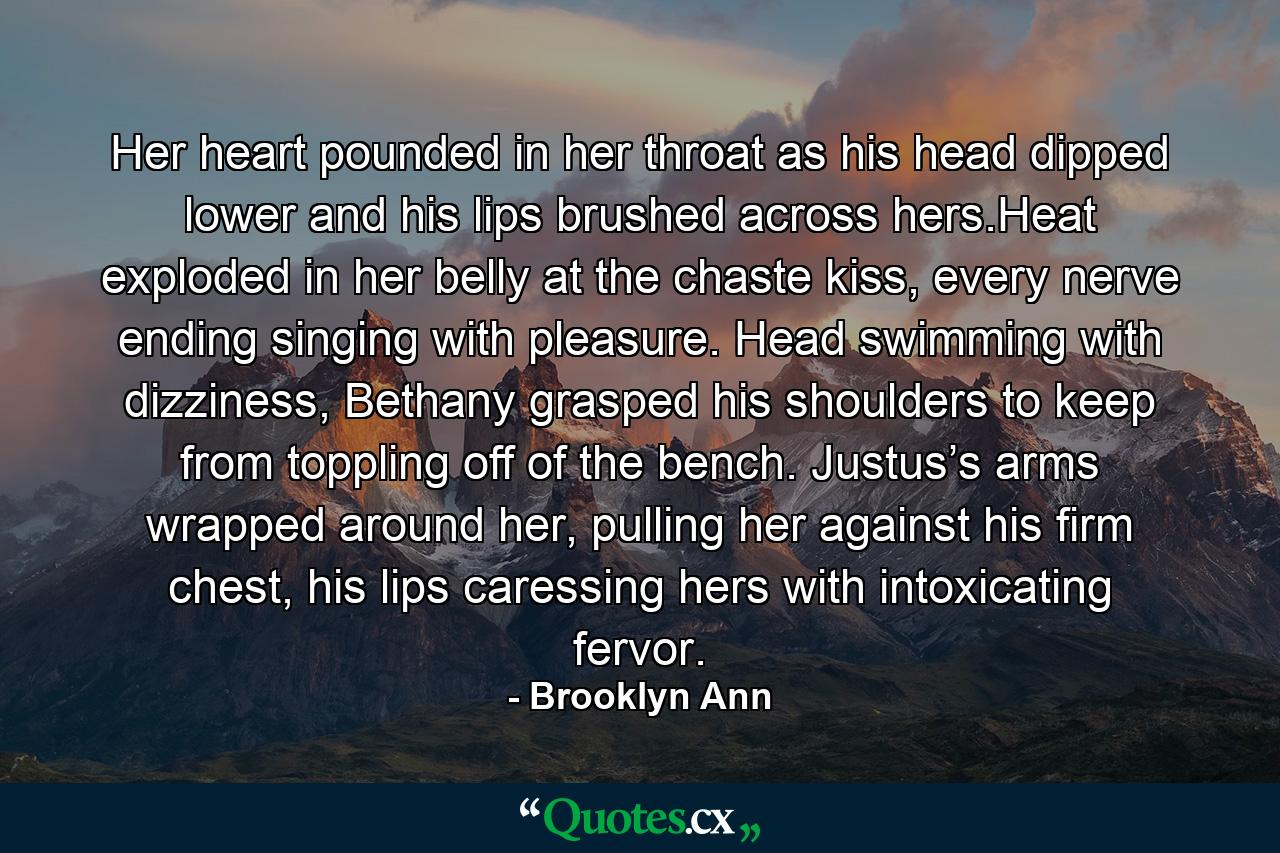 Her heart pounded in her throat as his head dipped lower and his lips brushed across hers.Heat exploded in her belly at the chaste kiss, every nerve ending singing with pleasure. Head swimming with dizziness, Bethany grasped his shoulders to keep from toppling off of the bench. Justus’s arms wrapped around her, pulling her against his firm chest, his lips caressing hers with intoxicating fervor. - Quote by Brooklyn Ann