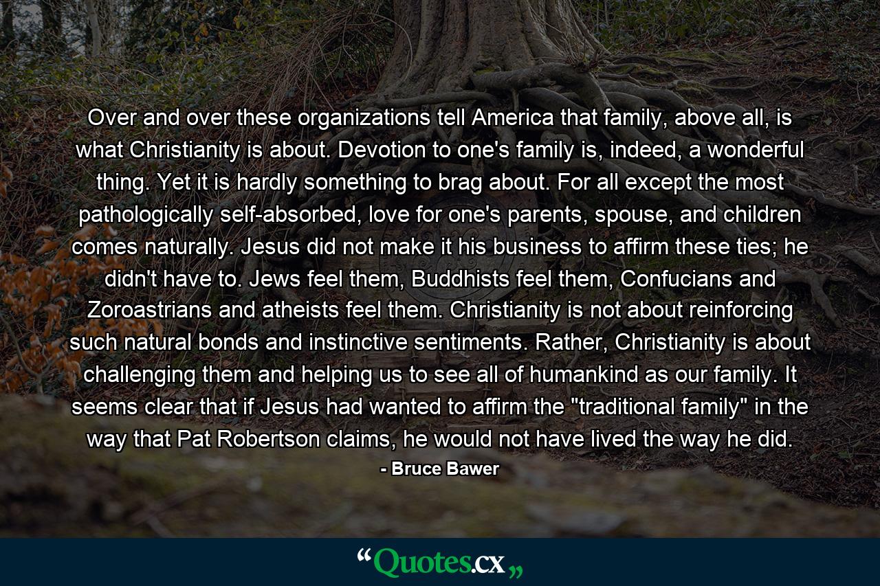 Over and over these organizations tell America that family, above all, is what Christianity is about. Devotion to one's family is, indeed, a wonderful thing. Yet it is hardly something to brag about. For all except the most pathologically self-absorbed, love for one's parents, spouse, and children comes naturally. Jesus did not make it his business to affirm these ties; he didn't have to. Jews feel them, Buddhists feel them, Confucians and Zoroastrians and atheists feel them. Christianity is not about reinforcing such natural bonds and instinctive sentiments. Rather, Christianity is about challenging them and helping us to see all of humankind as our family. It seems clear that if Jesus had wanted to affirm the 