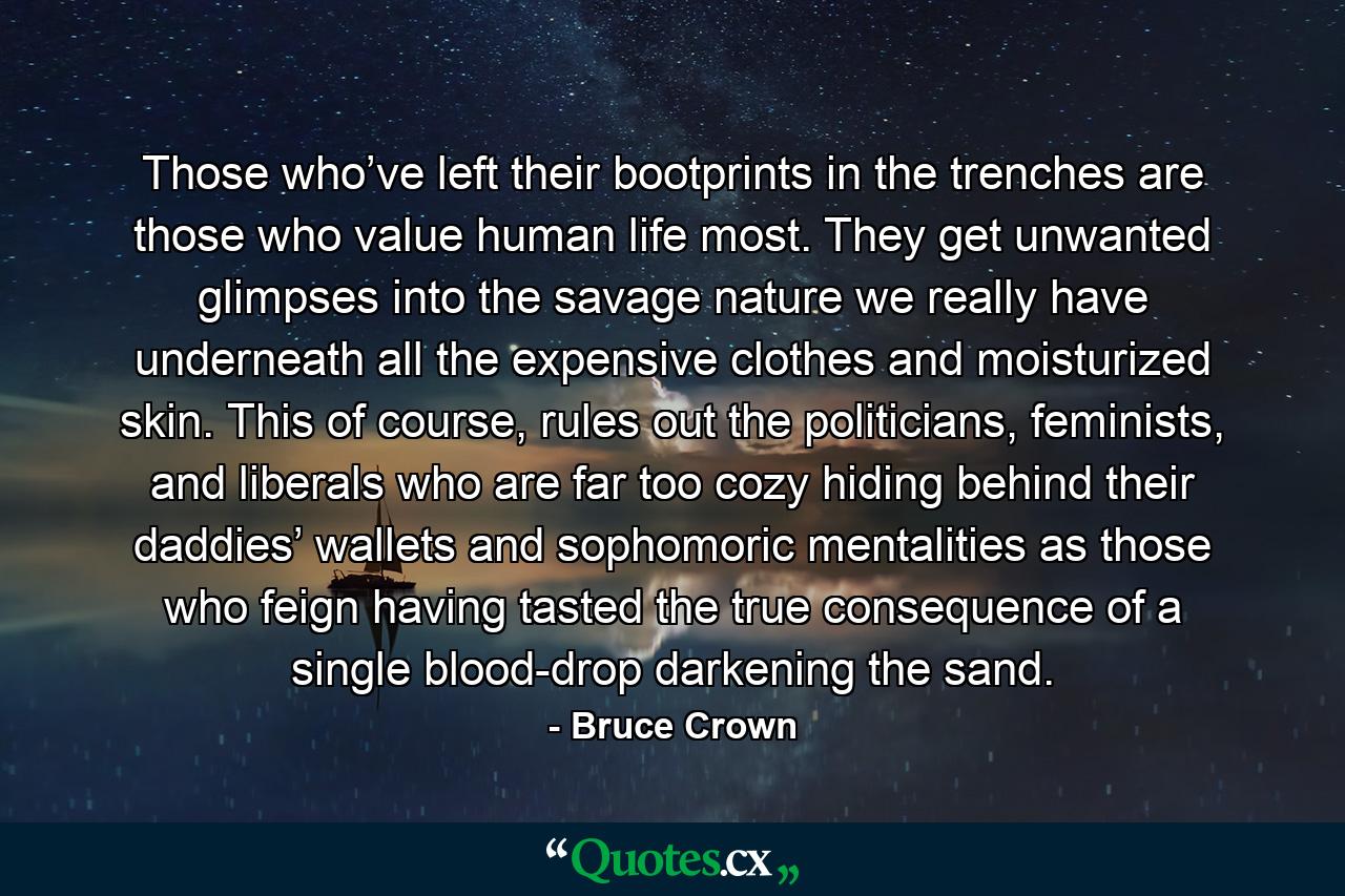 Those who’ve left their bootprints in the trenches are those who value human life most. They get unwanted glimpses into the savage nature we really have underneath all the expensive clothes and moisturized skin. This of course, rules out the politicians, feminists, and liberals who are far too cozy hiding behind their daddies’ wallets and sophomoric mentalities as those who feign having tasted the true consequence of a single blood-drop darkening the sand. - Quote by Bruce Crown