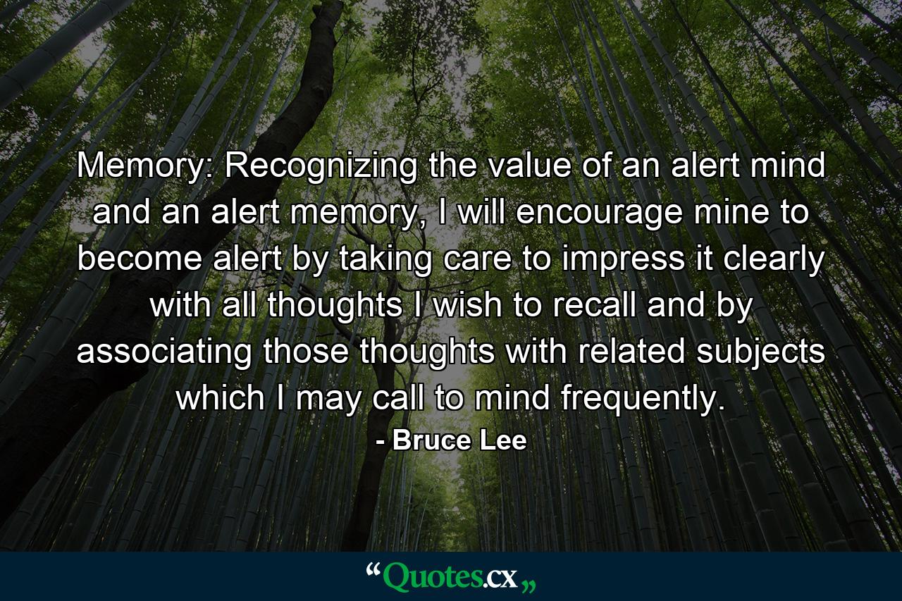 Memory: Recognizing the value of an alert mind and an alert memory, I will encourage mine to become alert by taking care to impress it clearly with all thoughts I wish to recall and by associating those thoughts with related subjects which I may call to mind frequently. - Quote by Bruce Lee