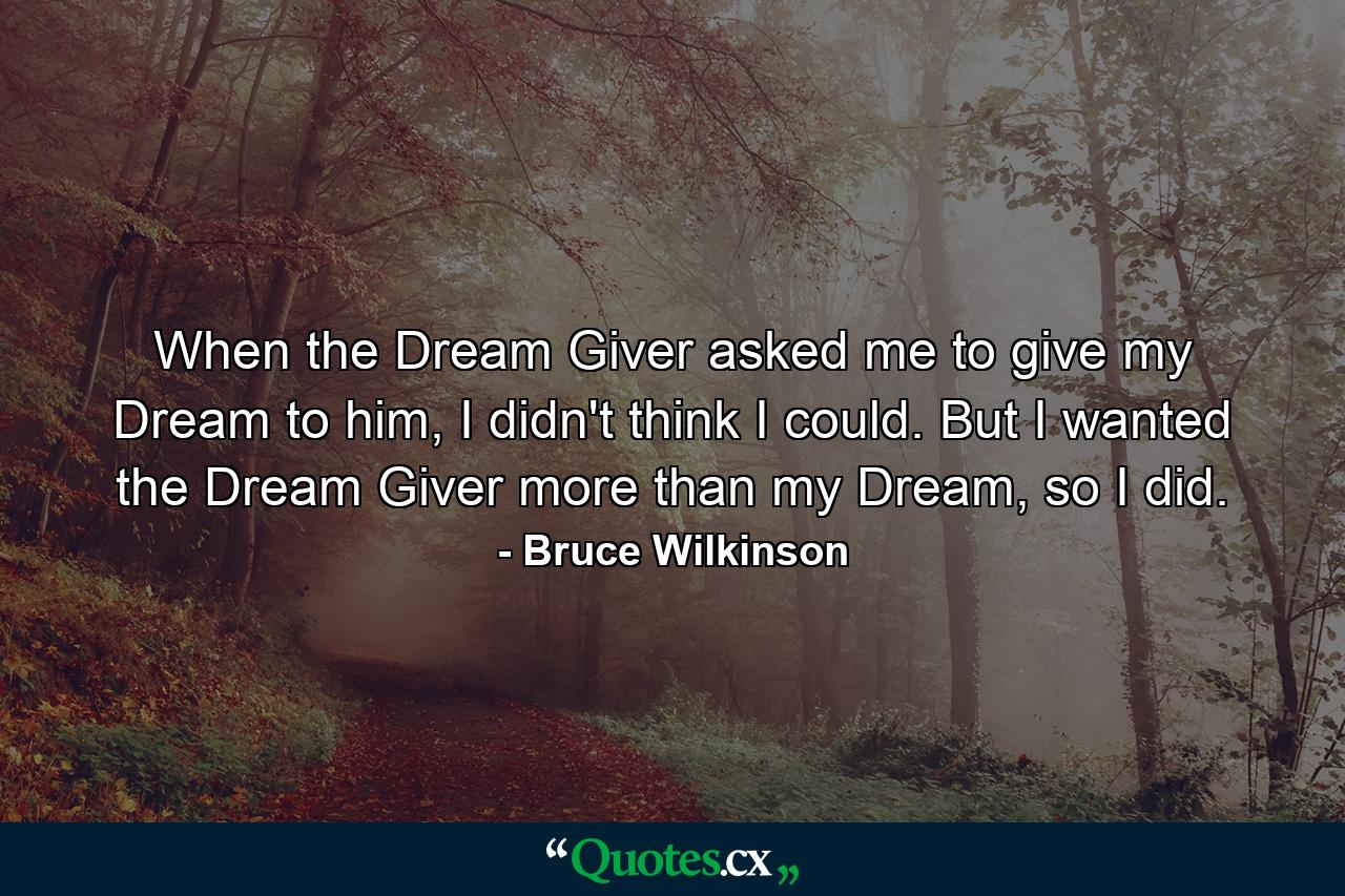 When the Dream Giver asked me to give my Dream to him, I didn't think I could. But I wanted the Dream Giver more than my Dream, so I did. - Quote by Bruce Wilkinson