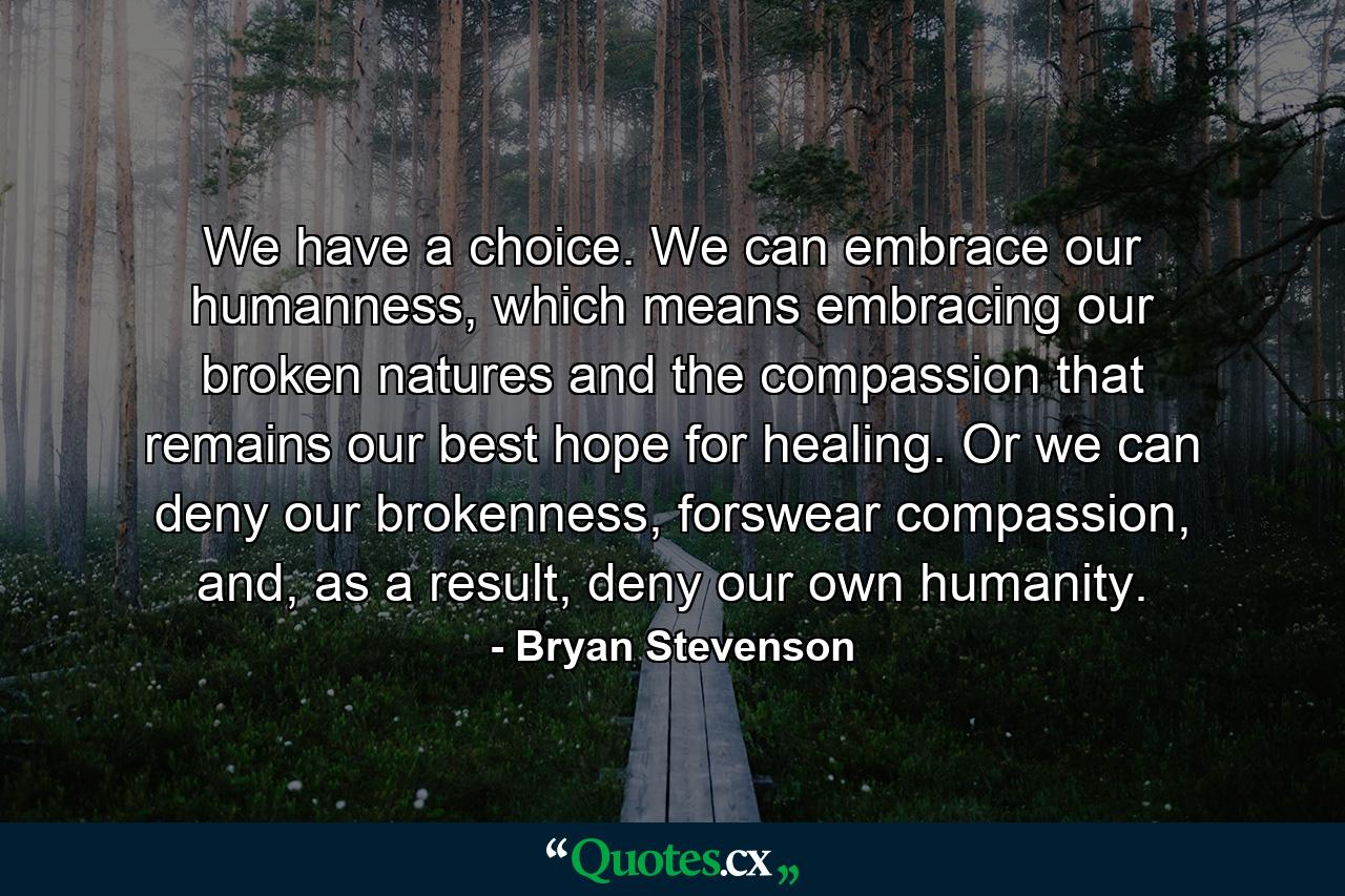 We have a choice. We can embrace our humanness, which means embracing our broken natures and the compassion that remains our best hope for healing. Or we can deny our brokenness, forswear compassion, and, as a result, deny our own humanity. - Quote by Bryan Stevenson