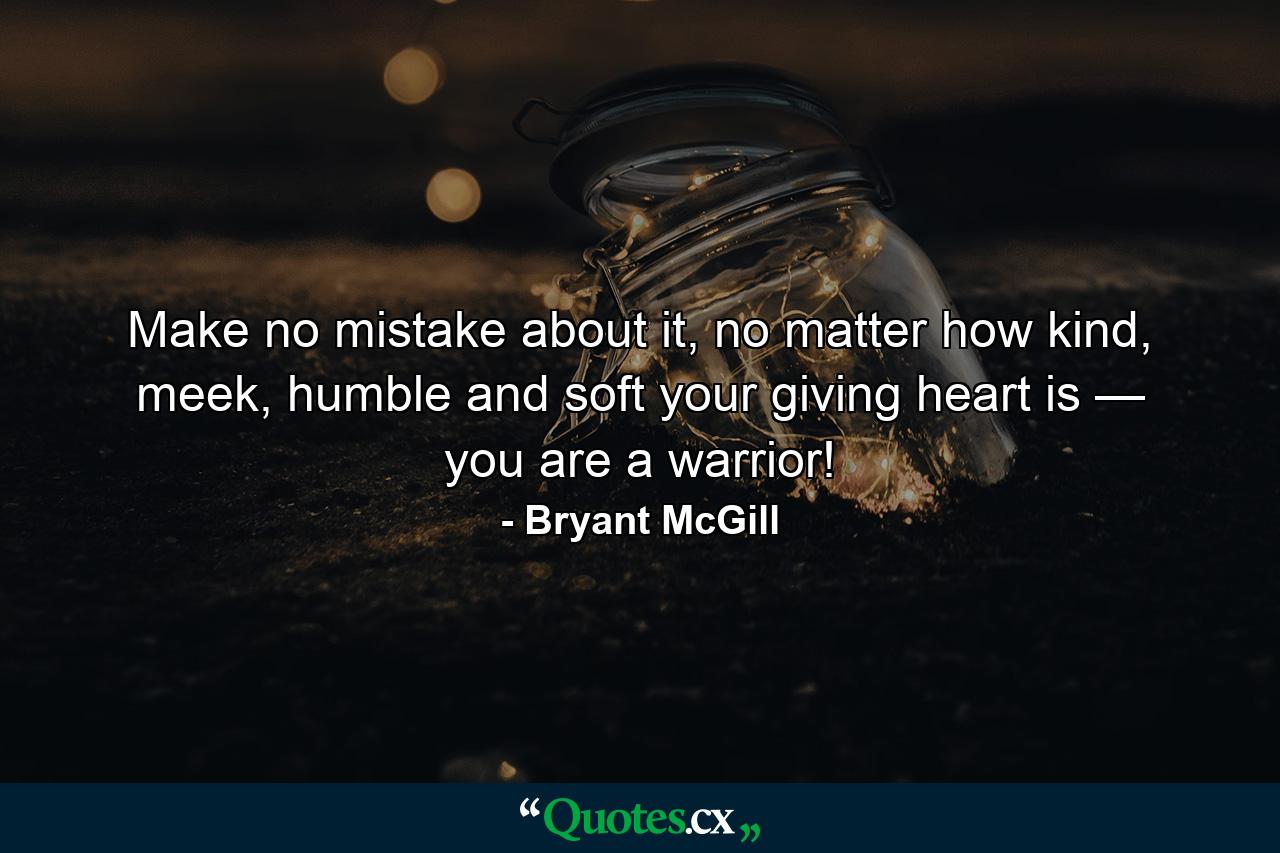 Make no mistake about it, no matter how kind, meek, humble and soft your giving heart is — you are a warrior! - Quote by Bryant McGill