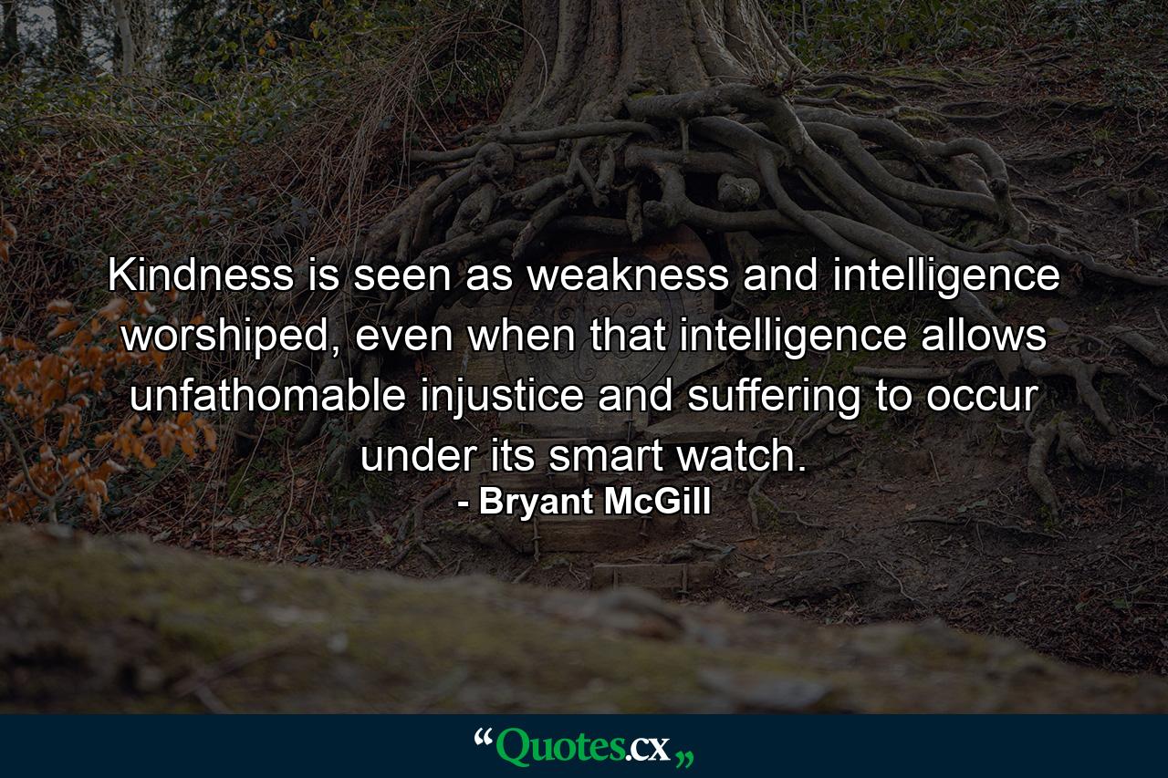 Kindness is seen as weakness and intelligence worshiped, even when that intelligence allows unfathomable injustice and suffering to occur under its smart watch. - Quote by Bryant McGill