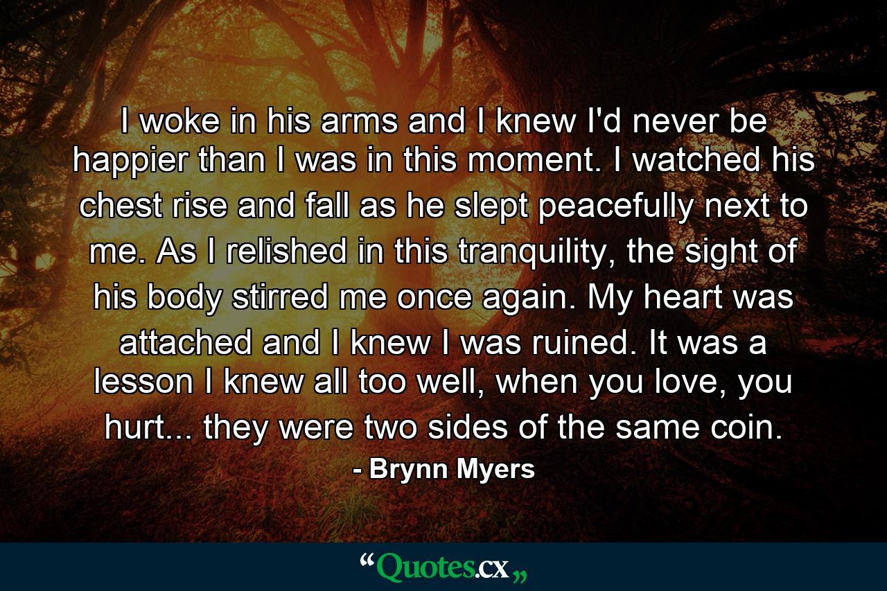 I woke in his arms and I knew I'd never be happier than I was in this moment. I watched his chest rise and fall as he slept peacefully next to me. As I relished in this tranquility, the sight of his body stirred me once again. My heart was attached and I knew I was ruined. It was a lesson I knew all too well, when you love, you hurt... they were two sides of the same coin. - Quote by Brynn Myers