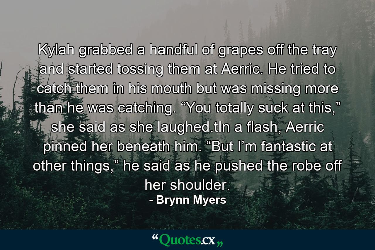 Kylah grabbed a handful of grapes off the tray and started tossing them at Aerric. He tried to catch them in his mouth but was missing more than he was catching. “You totally suck at this,” she said as she laughed.tIn a flash, Aerric pinned her beneath him. “But I’m fantastic at other things,” he said as he pushed the robe off her shoulder. - Quote by Brynn Myers