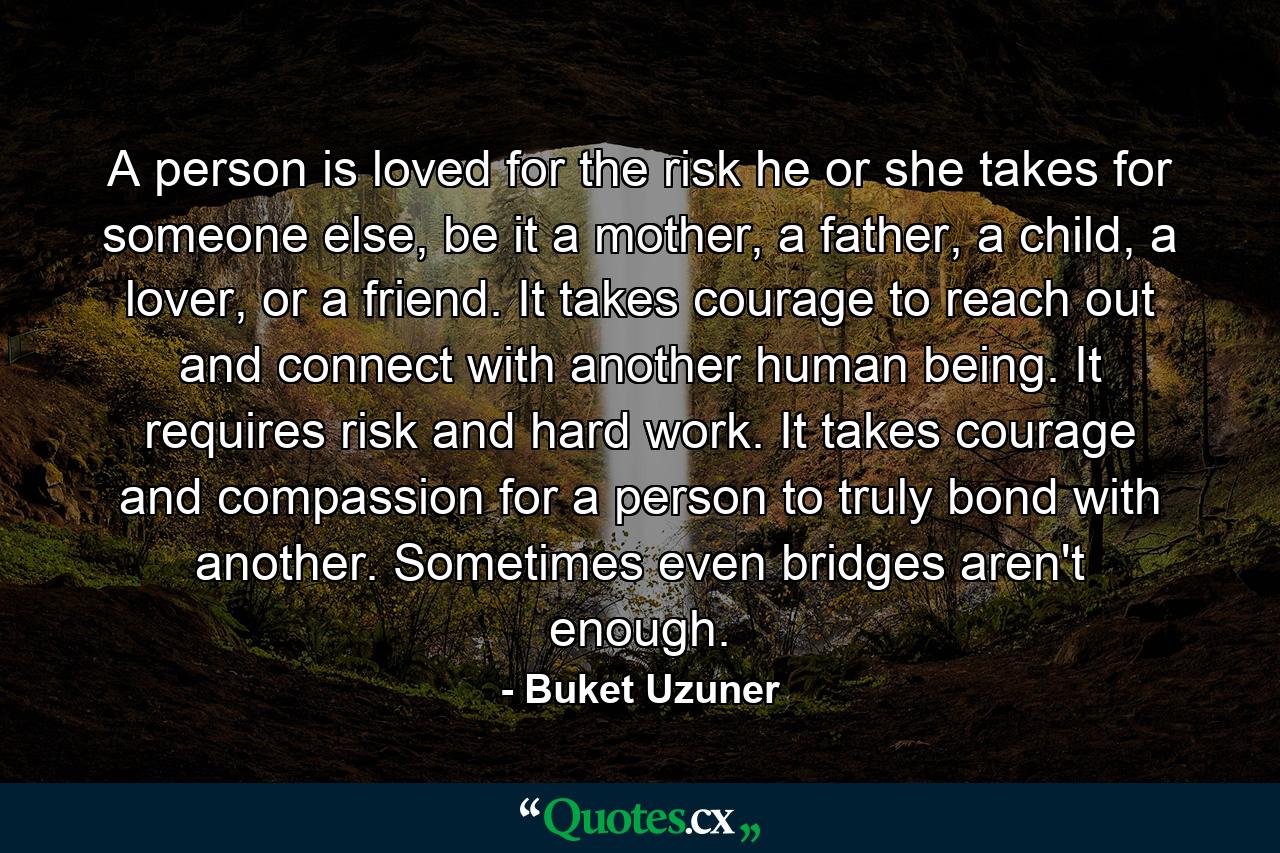 A person is loved for the risk he or she takes for someone else, be it a mother, a father, a child, a lover, or a friend. It takes courage to reach out and connect with another human being. It requires risk and hard work. It takes courage and compassion for a person to truly bond with another. Sometimes even bridges aren't enough. - Quote by Buket Uzuner