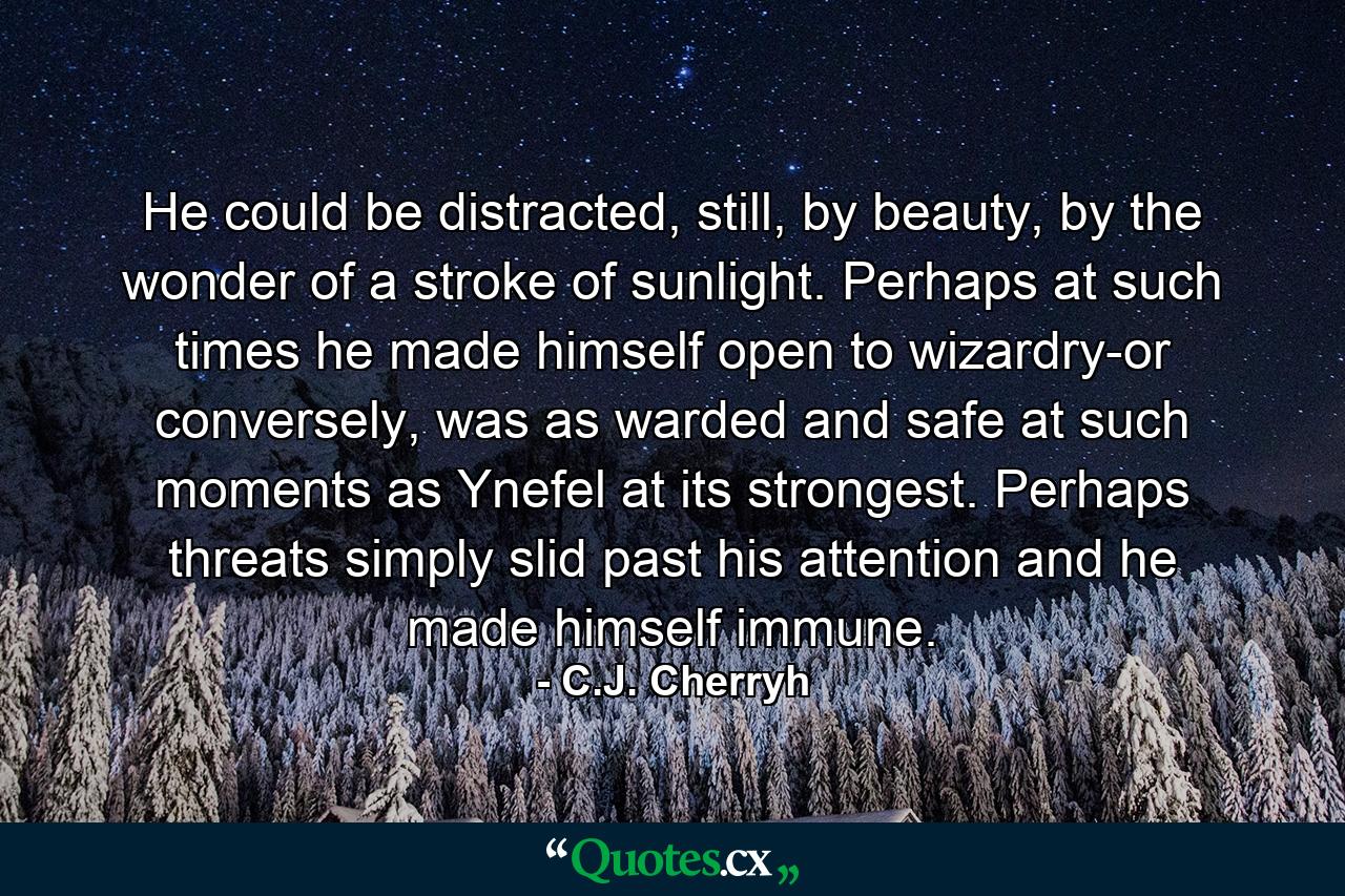 He could be distracted, still, by beauty, by the wonder of a stroke of sunlight. Perhaps at such times he made himself open to wizardry-or conversely, was as warded and safe at such moments as Ynefel at its strongest. Perhaps threats simply slid past his attention and he made himself immune. - Quote by C.J. Cherryh