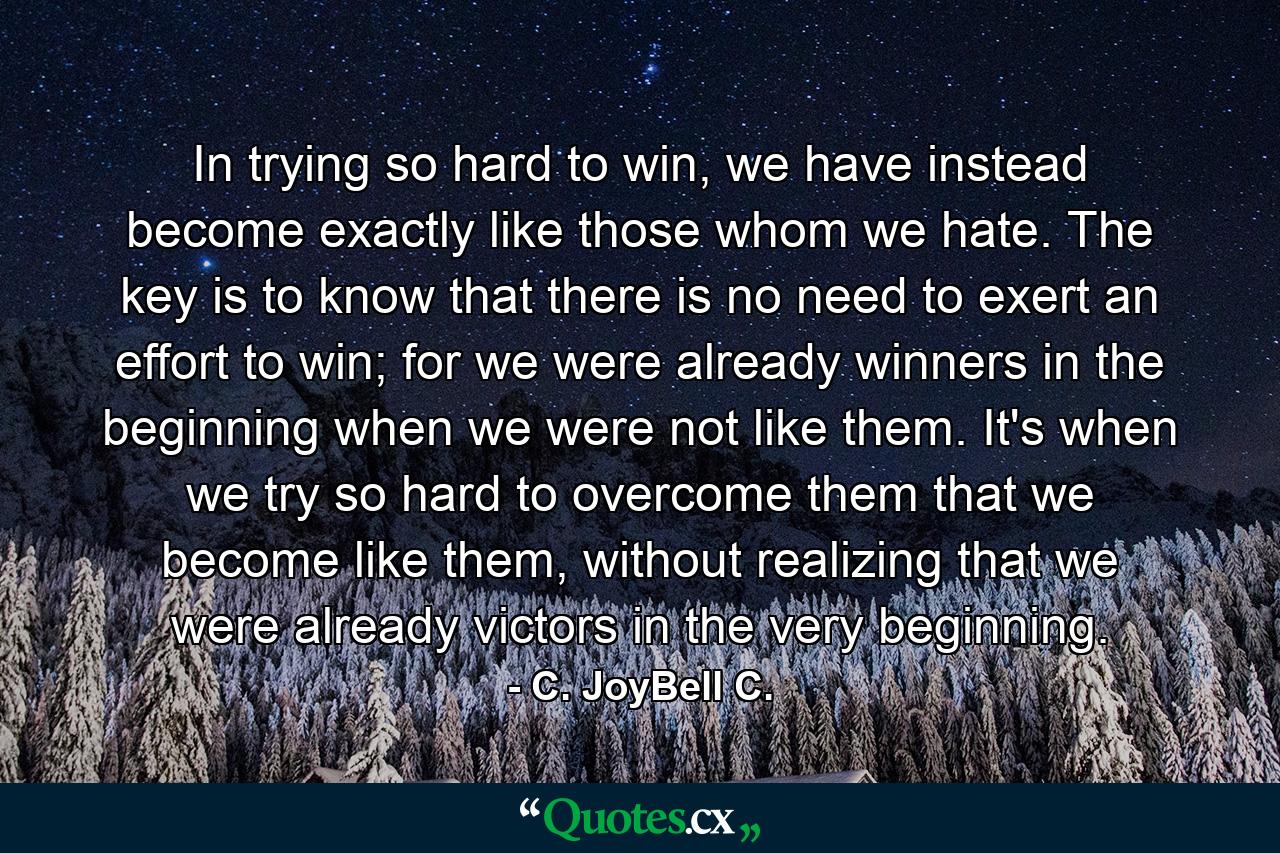 In trying so hard to win, we have instead become exactly like those whom we hate. The key is to know that there is no need to exert an effort to win; for we were already winners in the beginning when we were not like them. It's when we try so hard to overcome them that we become like them, without realizing that we were already victors in the very beginning. - Quote by C. JoyBell C.