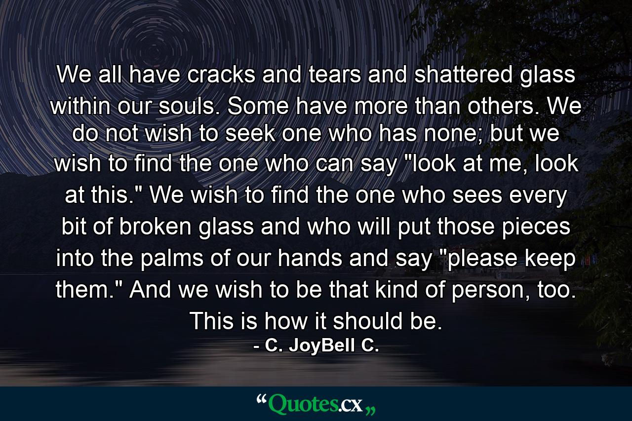 We all have cracks and tears and shattered glass within our souls. Some have more than others. We do not wish to seek one who has none; but we wish to find the one who can say 