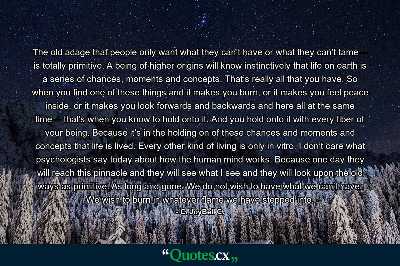 The old adage that people only want what they can’t have or what they can’t tame— is totally primitive. A being of higher origins will know instinctively that life on earth is a series of chances, moments and concepts. That’s really all that you have. So when you find one of these things and it makes you burn, or it makes you feel peace inside, or it makes you look forwards and backwards and here all at the same time— that’s when you know to hold onto it. And you hold onto it with every fiber of your being. Because it’s in the holding on of these chances and moments and concepts that life is lived. Every other kind of living is only in vitro. I don’t care what psychologists say today about how the human mind works. Because one day they will reach this pinnacle and they will see what I see and they will look upon the old ways as primitive. As long and gone. We do not wish to have what we can’t have. We wish to burn in whatever flame we have stepped into. - Quote by C. JoyBell C.