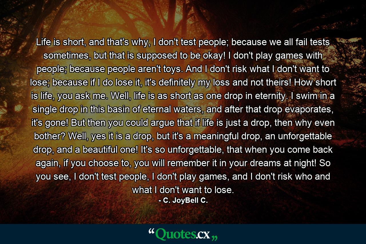 Life is short, and that's why, I don't test people; because we all fail tests sometimes, but that is supposed to be okay! I don't play games with people; because people aren't toys. And I don't risk what I don't want to lose; because if I do lose it, it's definitely my loss and not theirs! How short is life, you ask me. Well, life is as short as one drop in eternity. I swim in a single drop in this basin of eternal waters, and after that drop evaporates, it's gone! But then you could argue that if life is just a drop, then why even bother? Well, yes it is a drop, but it's a meaningful drop, an unforgettable drop, and a beautiful one! It's so unforgettable, that when you come back again, if you choose to, you will remember it in your dreams at night! So you see, I don't test people, I don't play games, and I don't risk who and what I don't want to lose. - Quote by C. JoyBell C.