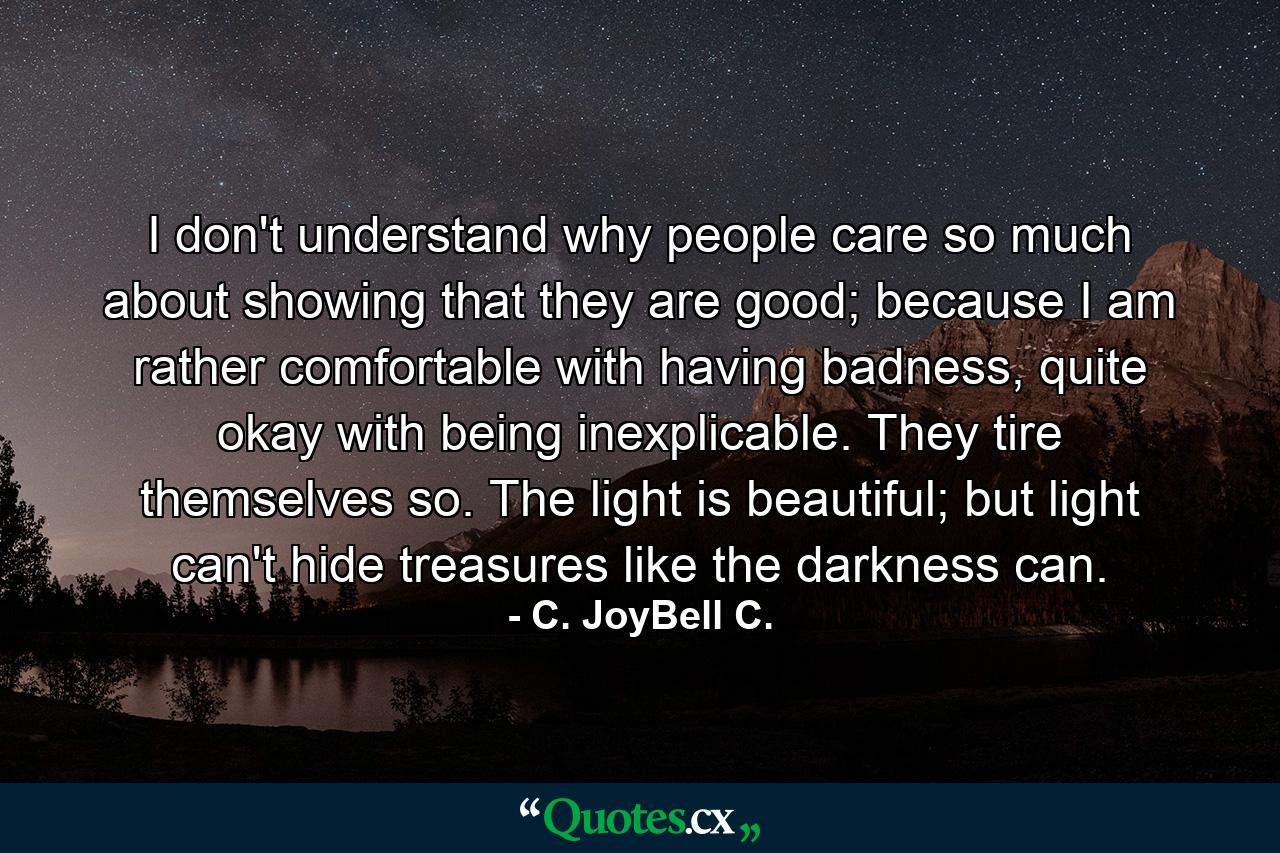 I don't understand why people care so much about showing that they are good; because I am rather comfortable with having badness, quite okay with being inexplicable. They tire themselves so. The light is beautiful; but light can't hide treasures like the darkness can. - Quote by C. JoyBell C.