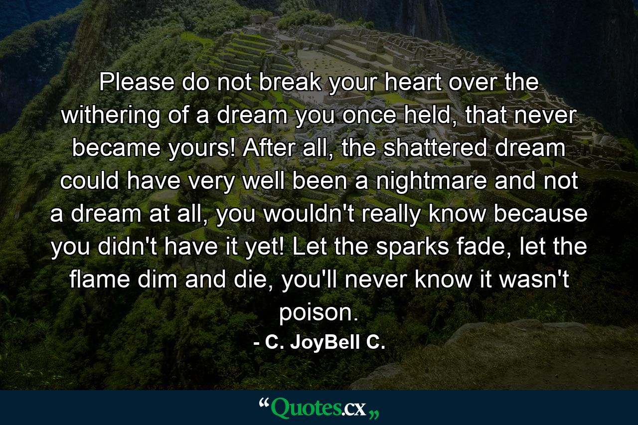 Please do not break your heart over the withering of a dream you once held, that never became yours! After all, the shattered dream could have very well been a nightmare and not a dream at all, you wouldn't really know because you didn't have it yet! Let the sparks fade, let the flame dim and die, you'll never know it wasn't poison. - Quote by C. JoyBell C.