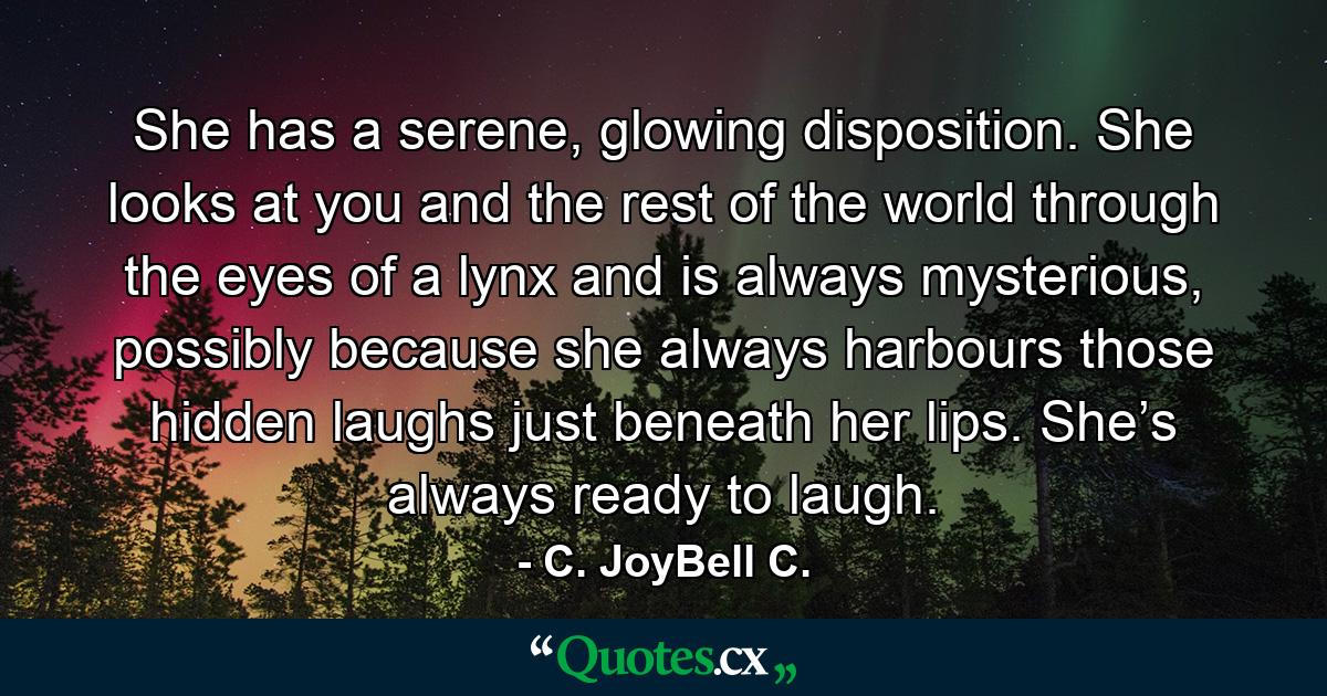 She has a serene, glowing disposition. She looks at you and the rest of the world through the eyes of a lynx and is always mysterious, possibly because she always harbours those hidden laughs just beneath her lips. She’s always ready to laugh. - Quote by C. JoyBell C.