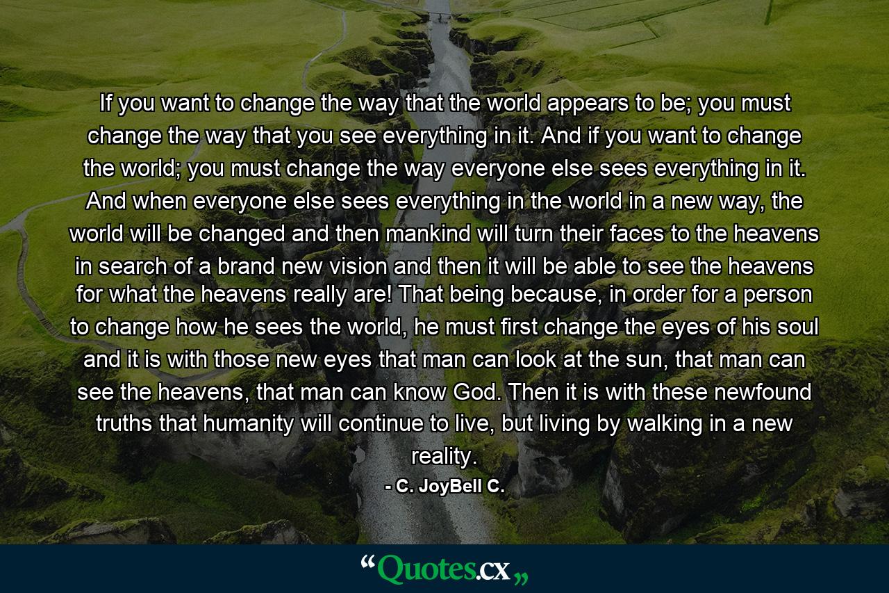 If you want to change the way that the world appears to be; you must change the way that you see everything in it. And if you want to change the world; you must change the way everyone else sees everything in it. And when everyone else sees everything in the world in a new way, the world will be changed and then mankind will turn their faces to the heavens in search of a brand new vision and then it will be able to see the heavens for what the heavens really are! That being because, in order for a person to change how he sees the world, he must first change the eyes of his soul and it is with those new eyes that man can look at the sun, that man can see the heavens, that man can know God. Then it is with these newfound truths that humanity will continue to live, but living by walking in a new reality. - Quote by C. JoyBell C.