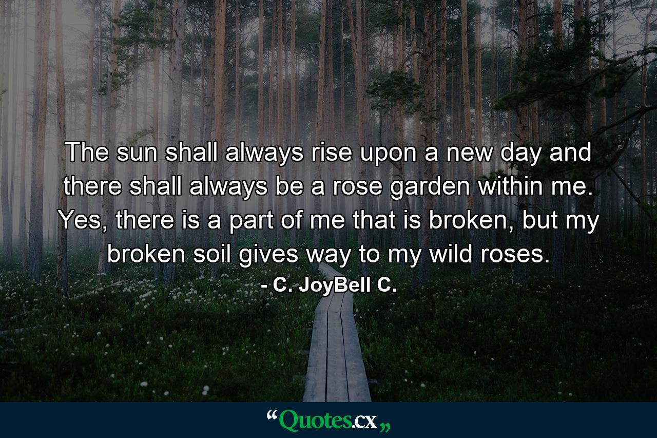 The sun shall always rise upon a new day and there shall always be a rose garden within me. Yes, there is a part of me that is broken, but my broken soil gives way to my wild roses. - Quote by C. JoyBell C.