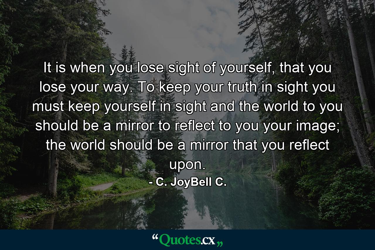 It is when you lose sight of yourself, that you lose your way. To keep your truth in sight you must keep yourself in sight and the world to you should be a mirror to reflect to you your image; the world should be a mirror that you reflect upon. - Quote by C. JoyBell C.