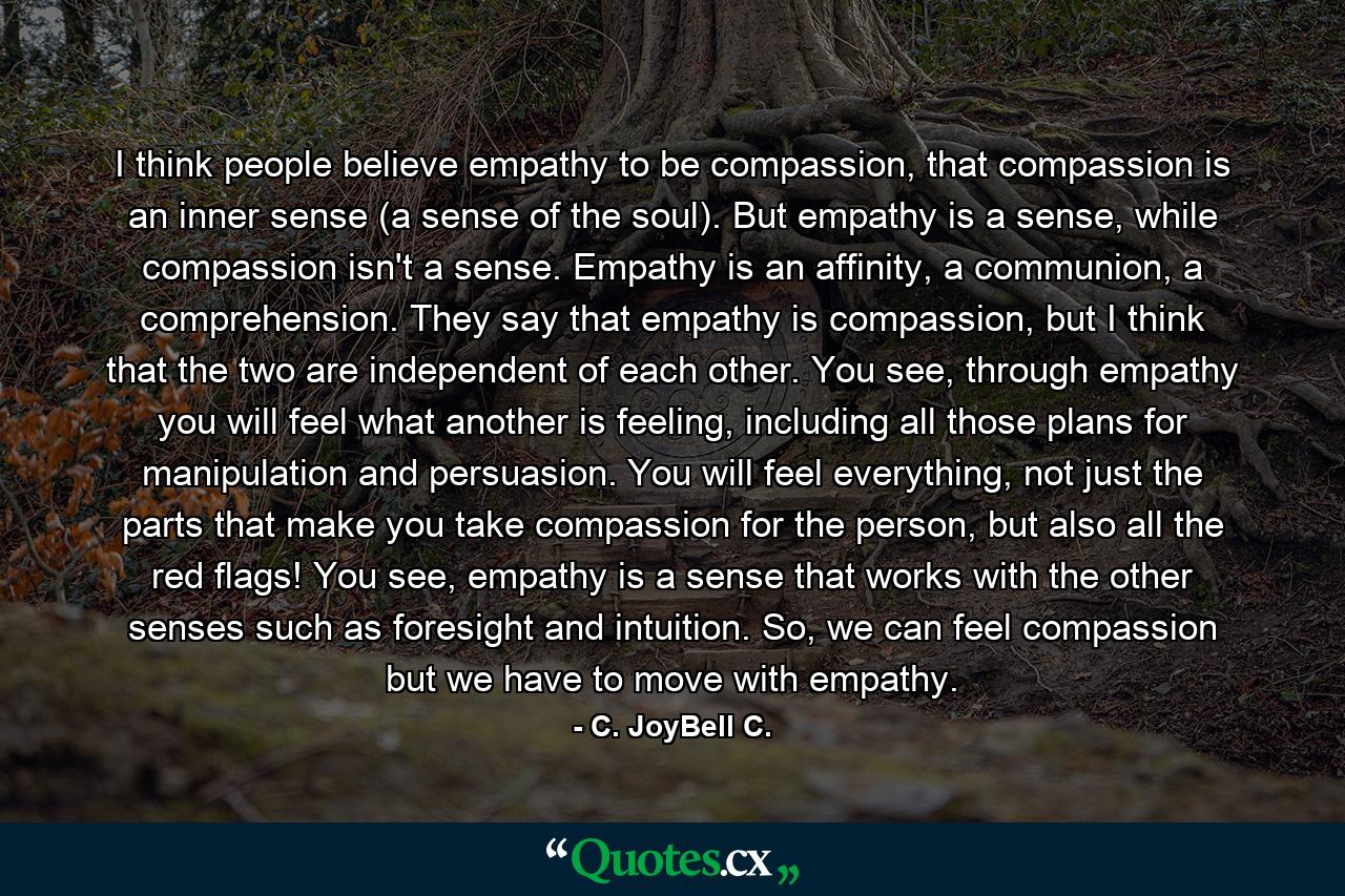 I think people believe empathy to be compassion, that compassion is an inner sense (a sense of the soul). But empathy is a sense, while compassion isn't a sense. Empathy is an affinity, a communion, a comprehension. They say that empathy is compassion, but I think that the two are independent of each other. You see, through empathy you will feel what another is feeling, including all those plans for manipulation and persuasion. You will feel everything, not just the parts that make you take compassion for the person, but also all the red flags! You see, empathy is a sense that works with the other senses such as foresight and intuition. So, we can feel compassion but we have to move with empathy. - Quote by C. JoyBell C.