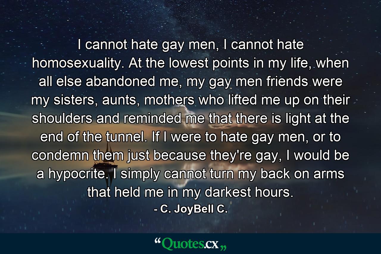 I cannot hate gay men, I cannot hate homosexuality. At the lowest points in my life, when all else abandoned me, my gay men friends were my sisters, aunts, mothers who lifted me up on their shoulders and reminded me that there is light at the end of the tunnel. If I were to hate gay men, or to condemn them just because they're gay, I would be a hypocrite. I simply cannot turn my back on arms that held me in my darkest hours. - Quote by C. JoyBell C.